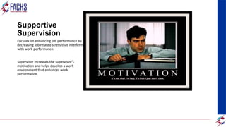 Supportive
Supervision
Focuses on enhancing job performance by
decreasing job related stress that interferes
with work performance.
Supervisor increases the supervisee’s
motivation and helps develop a work
environment that enhances work
performance.
 