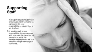 Supporting
Staff
As a supervisor, your supervisee
is your customer. If someone has
a problem, it is your
responsibility as a supervisor to
see it solved.
This is not to say it is your
responsibility alone to come up
with a decision for them, but it is
up to you to pull in the
appropriate people and see it is
followed through with for your
supervisee.
 
