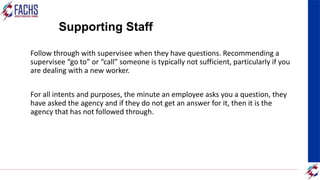 Supporting Staff
Follow through with supervisee when they have questions. Recommending a
supervisee “go to” or “call” someone is typically not sufficient, particularly if you
are dealing with a new worker.
For all intents and purposes, the minute an employee asks you a question, they
have asked the agency and if they do not get an answer for it, then it is the
agency that has not followed through.
 