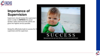 Importance of
Supervision
Supervisors should review the supervisee’s
work in order to IMPROVE the social
worker’s skills and ensure the clients are
given the highest service possible.
Doing this effectively leads to success for the
supervisee and the supervisor.
 