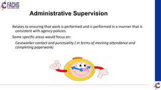 Administrative Supervision
Relates to ensuring that work is performed and is performed in a manner that is
consistent with agency policies.
Some specific areas would focus on:
Caseworker contact and punctuality ( in terms of meeting attendance and
completing paperwork)
 