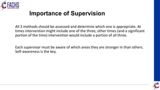 Importance of Supervision
All 3 methods should be assessed and determine which one is appropriate. At
times intervention might include one of the three, other times (and a significant
portion of the time) intervention would include a portion of all three.
Each supervisor must be aware of which areas they are stronger in than others.
Self-awareness is the key.
 