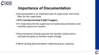 Importance of Documentation
Documentation is an important part of supervision and moral
fiber for the supervisee.
If it’s not documented it didn’t happen.
It’s imperative for the supervisor to review documentation and
monthly reports for content.
Documentation should evaluate the families needs and re-
evaluate the goals as families needs change.
When writing documentation understand your audience.
 