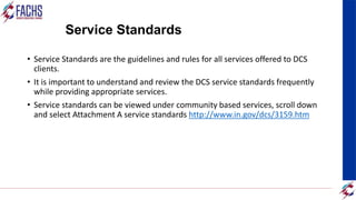 Service Standards
• Service Standards are the guidelines and rules for all services offered to DCS
clients.
• It is important to understand and review the DCS service standards frequently
while providing appropriate services.
• Service standards can be viewed under community based services, scroll down
and select Attachment A service standards http://www.in.gov/dcs/3159.htm
 
