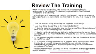 Review The Training
• When you review the training, the review will reveal strengths and
weaknesses of the planning, preparation, implementation and feedback
components of the training.
• The final step is to evaluate the training intervention. Sometime after the
learner(s) have been trained and has returned to the job, do a survey to find
out:
•
•  Are the learners doing what they are supposed to be doing?
•  Are they doing it according to the required standard?
•  Did the training intervention give the learners sufficient knowledge and
skills to do the job to the required standards?
•  Is there still a knowledge or skills shortfall preventing the learner from
doing the job to the required standard or does the user have a resistance to
change?
•  Is another training intervention needed or can the problem be solved
in a different way?
•  If another training intervention is needed, what form should it take:
training by an outside company, should the user attend a change
management programme or will on-the-job training by one of the other
employees fill the gap?
• This list is not complete; you may add more suggestions as they apply to the
specific situation A Strategic Business Unit (SBU) of Fachs Group offering Corporate Training in:
Leadership, Management & Personal Mastery I Governance, Risk & Compliance I Financial & Supply Chain Management I Business Skills I Technology Skills I Industry
Certifications
59
 