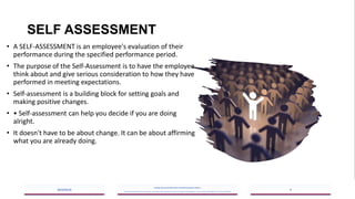 SELF ASSESSMENT
• A SELF-ASSESSMENT is an employee's evaluation of their
performance during the specified performance period.
• The purpose of the Self-Assessment is to have the employee
think about and give serious consideration to how they have
performed in meeting expectations.
• Self-assessment is a building block for setting goals and
making positive changes.
• • Self-assessment can help you decide if you are doing
alright.
• It doesn't have to be about change. It can be about affirming
what you are already doing.
2023/05/18
A Strategic Business Unit (SBU) of Fachs Group offering Corporate Training in:
Leadership, Management & Personal Mastery I Governance, Risk & Compliance I Financial & Supply Chain Management I Business Skills I Technology Skills I Industry Certifications
9
 