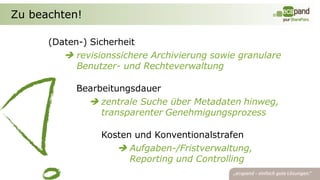 Zu beachten!

      (Daten-) Sicherheit
          revisionssichere Archivierung sowie granulare
            Benutzer- und Rechteverwaltung

            Bearbeitungsdauer
               zentrale Suche über Metadaten hinweg,
                 transparenter Genehmigungsprozess

                 Kosten und Konventionalstrafen
                     Aufgaben-/Fristverwaltung,
                       Reporting und Controlling
 