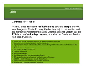 ©Phonak eStore 29/10/2009 Page 12



Ziele


 Zentrales Projektziel:

 “Aufbau eines zentralen Produktkatalog sowie E-Shops, der mit
 dem Image der Marke Phonak (Market Leader) korrespondiert und
 die momentan vorhandenen Sales-Channel ergänzt. Zudem soll die
 Effizienz des Verkaufsprozesses, vor allem im Customer Service,
 verbessert werden.
  Delivery of a strongly requested customer service process by our customers
  Distribution of more product details to the fitter / customers
  Implementation of basic understanding of the product offering and how they link to each other to the fitter /
  customer
  Client interaction with order process
  New level of client focused service
  Eliminate order errors
  Account management
  Seamlessly integrated into hearing care profession
  Offer an additional channel to sell our products in a an efficient way
  Establish a platform for services towards the customer
  Improve efficiency and productivity in customer interaction
   Improve Multi Channel Management of Phonak
 