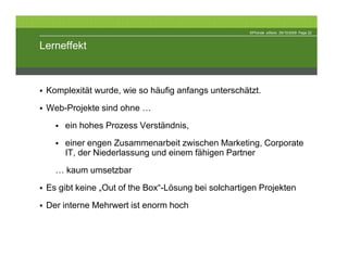 ©Phonak eStore 29/10/2009 Page 22



Lerneffekt



 Komplexität wurde, wie so häufig anfangs unterschätzt.
 Web-Projekte sind ohne …
     ein hohes Prozess Verständnis,
     einer engen Zusammenarbeit zwischen Marketing, Corporate
     IT, der Niederlassung und einem fähigen Partner
   … kaum umsetzbar
 Es gibt keine „Out of the Box“-Lösung bei solchartigen Projekten
 Der interne Mehrwert ist enorm hoch
 