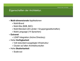 The Architecture


                                                                    ©Phonak eStore 29/10/2009   31



            Eigenschaften der Architektur.



                   Multi-dimensionale Applikationen
                      Multi-Brand
                      Multi-Site (B2B, B2C)
                      Multi-Mandant (20 Länder / Gruppengesellschaften)
                      Multi-Language (14 Sprachen)
                   Extranet
                      LDAP Integration (Active Directory)
                   Hohe Verfügbarkeit
                      Voll redundant ausgelegte Infrastruktur
                      Cluster auf allen Architekturstufen
                   Hohe Skalierbarkeit
                      Scale-out
 