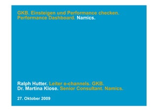GKB. Einsteigen und Performance checken.
Performance Dashboard Namics
             Dashboard. Namics.




Ralph Hutter. Leiter e-channels. GKB.
Dr. Martina Klose. Senior Consultant. Namics.

27. Oktober 2009
 
