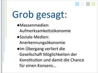 Grob	
  gesagt:
 ●Massenmedien:	
  
  Aufmerksamkeitsökonomie
 ●Soziale	
  Medien:	
  
  Anerkennungsökonomie
 ●Im	
  Übergang	
  verliert	
  die	
  
  GesellschaM	
  Möglichkeiten	
  der	
  
  KonsTtuTon	
  und	
  damit	
  die	
  Chance	
  
  für	
  einen	
  Konsens...
 