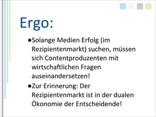 Ergo:
 ●Solange	
  Medien	
  Erfolg	
  (im	
  
  Rezipientenmarkt)	
  suchen,	
  müssen	
  
  sich	
  Contentproduzenten	
  mit	
  
  wirtschaMlichen	
  Fragen	
  
  auseinandersetzen!
 ●Zur	
  Erinnerung:	
  Der	
  
  Rezipientenmarkt	
  ist	
  in	
  der	
  dualen	
  
  Ökonomie	
  der	
  Entscheidende!	
  
 
