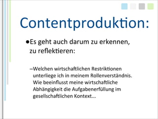 ContentprodukTon:
●Es	
  geht	
  auch	
  darum	
  zu	
  erkennen,	
  
 zu	
  reﬂekTeren:

  –Welchen	
  wirtschaMlichen	
  RestrikTonen	
  
   unterliege	
  ich	
  in	
  meinem	
  Rollenverständnis.
   Wie	
  beeinﬂusst	
  meine	
  wirtschaMliche	
  
   Abhängigkeit	
  die	
  Aufgabenerfüllung	
  im	
  
   gesellschaMlichen	
  Kontext...
 