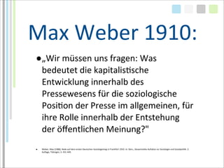 Max	
  Weber	
  1910:
 ●„Wir	
  müssen	
  uns	
  fragen:	
  Was	
  
  bedeutet	
  die	
  kapitalisTsche	
  
  Entwicklung	
  innerhalb	
  des	
  
  Pressewesens	
  für	
  die	
  soziologische	
  
  PosiTon	
  der	
  Presse	
  im	
  allgemeinen,	
  für	
  
  ihre	
  Rolle	
  innerhalb	
  der	
  Entstehung	
  
  der	
  öﬀentlichen	
  Meinung?"
 ●   Weber,	
  Max	
  (1988),	
  Rede	
  auf	
  dem	
  ersten	
  Deutschen	
  Soziologentag	
  in	
  Frankfürt	
  1910.	
  In:	
  Ders.,	
  Gesammelte	
  Aufsätze	
  zur	
  Soziologie	
  und	
  SozialpoliTk.	
  2.	
  
     Auﬂage,	
  Tübingen,	
  S.	
  431-­‐449.
 
