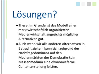 Lösungen?
●These:	
  Im	
  Grunde	
  ist	
  das	
  Modell	
  einer	
  
 marktwirtschaMlich	
  organisierten	
  
 MedienwirtschaM	
  angesichts	
  möglicher	
  
 AlternaTven	
  gut.
●Auch	
  wenn	
  wir	
  alle	
  anderen	
  AlternaTven	
  in	
  
 Betracht	
  ziehen,	
  kann	
  sich	
  aufgrund	
  der	
  
 Nachfragedominanz	
  auf	
  den	
  
 Medienmärkten	
  der	
  DemokraTe	
  kein	
  
 Massenmedium	
  eine	
  ökonomieferne	
  
 Contenterstellung	
  leisten.	
  
 