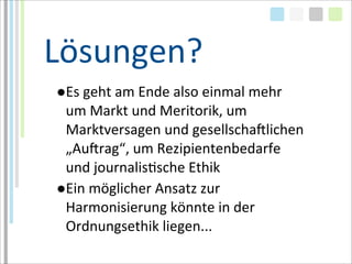 Lösungen?
●Es	
  geht	
  am	
  Ende	
  also	
  einmal	
  mehr	
  
 um	
  Markt	
  und	
  Meritorik,	
  um	
  
 Marktversagen	
  und	
  gesellschaMlichen	
  
 „AuMrag“,	
  um	
  Rezipientenbedarfe	
  
 und	
  journalisTsche	
  Ethik	
  
●Ein	
  möglicher	
  Ansatz	
  zur	
  
 Harmonisierung	
  könnte	
  in	
  der	
  
 Ordnungsethik	
  liegen...
 