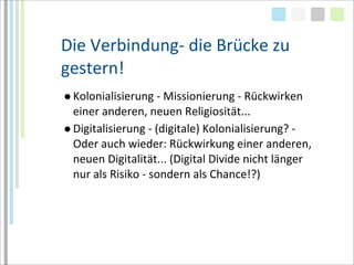 Die	
  Verbindung-­‐	
  die	
  Brücke	
  zu	
  
gestern!
● Kolonialisierung	
  -­‐	
  Missionierung	
  -­‐	
  Rückwirken	
  
  einer	
  anderen,	
  neuen	
  Religiosität...
● Digitalisierung	
  -­‐	
  (digitale)	
  Kolonialisierung?	
  -­‐	
  
  Oder	
  auch	
  wieder:	
  Rückwirkung	
  einer	
  anderen,	
  
  neuen	
  Digitalität...	
  (Digital	
  Divide	
  nicht	
  länger	
  
  nur	
  als	
  Risiko	
  -­‐	
  sondern	
  als	
  Chance!?)
 