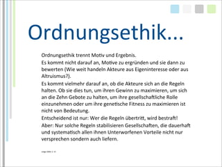 Ordnungsethik...
 Ordnungsethik	
  trennt	
  MoTv	
  und	
  Ergebnis.	
  
 Es	
  kommt	
  nicht	
  darauf	
  an,	
  MoTve	
  zu	
  ergründen	
  und	
  sie	
  dann	
  zu	
  
 bewerten	
  (Wie	
  weit	
  handeln	
  Akteure	
  aus	
  Eigeninteresse	
  oder	
  aus	
  
 Altruismus?).	
  
 Es	
  kommt	
  vielmehr	
  darauf	
  an,	
  ob	
  die	
  Akteure	
  sich	
  an	
  die	
  Regeln	
  
 halten.	
  Ob	
  sie	
  dies	
  tun,	
  um	
  ihren	
  Gewinn	
  zu	
  maximieren,	
  um	
  sich	
  
 an	
  die	
  Zehn	
  Gebote	
  zu	
  halten,	
  um	
  ihre	
  gesellschaMliche	
  Rolle	
  
 einzunehmen	
  oder	
  um	
  ihre	
  geneTsche	
  Fitness	
  zu	
  maximieren	
  ist	
  
 nicht	
  von	
  Bedeutung.
 Entscheidend	
  ist	
  nur:	
  Wer	
  die	
  Regeln	
  übertria,	
  wird	
  bestraM!
 Aber:	
  Nur	
  solche	
  Regeln	
  stabilisieren	
  GesellschaMen,	
  die	
  dauerhaM	
  
 und	
  systemaTsch	
  allen	
  ihnen	
  Unterworfenen	
  Vorteile	
  nicht	
  nur	
  
 versprechen	
  sondern	
  auch	
  liefern.

 Lütge	
  2004,	
  S.	
  15
 