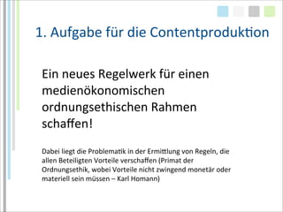 1.	
  Aufgabe	
  für	
  die	
  ContentprodukTon

 Ein	
  neues	
  Regelwerk	
  für	
  einen	
  
 medienökonomischen	
  	
  
 ordnungsethischen	
  Rahmen	
  
 schaﬀen!
 Dabei	
  liegt	
  die	
  ProblemaTk	
  in	
  der	
  Ermialung	
  von	
  Regeln,	
  die	
  
 allen	
  Beteiligten	
  Vorteile	
  verschaﬀen	
  (Primat	
  der	
  
 Ordnungsethik,	
  wobei	
  Vorteile	
  nicht	
  zwingend	
  monetär	
  oder	
  
 materiell	
  sein	
  müssen	
  –	
  Karl	
  Homann)
 