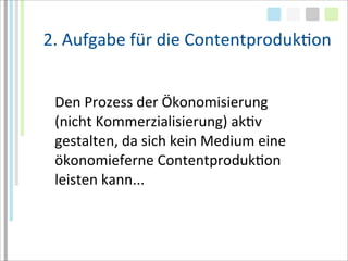 2.	
  Aufgabe	
  für	
  die	
  ContentprodukTon


 Den	
  Prozess	
  der	
  Ökonomisierung	
  
 (nicht	
  Kommerzialisierung)	
  akTv	
  
 gestalten,	
  da	
  sich	
  kein	
  Medium	
  eine	
  
 ökonomieferne	
  ContentprodukTon	
  
 leisten	
  kann...
 