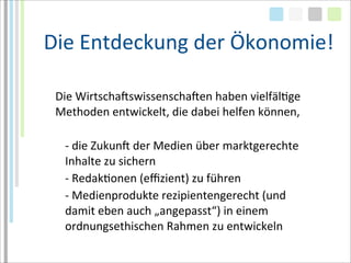 Die	
  Entdeckung	
  der	
  Ökonomie!

 Die	
  WirtschaMswissenschaMen	
  haben	
  vielfälTge	
  
 Methoden	
  entwickelt,	
  die	
  dabei	
  helfen	
  können,

   -­‐	
  die	
  ZukunM	
  der	
  Medien	
  über	
  marktgerechte	
  
   Inhalte	
  zu	
  sichern
   -­‐	
  RedakTonen	
  (eﬃzient)	
  zu	
  führen
   -­‐	
  Medienprodukte	
  rezipientengerecht	
  (und	
  
   damit	
  eben	
  auch	
  „angepasst“)	
  in	
  einem	
  
   ordnungsethischen	
  Rahmen	
  zu	
  entwickeln
 
