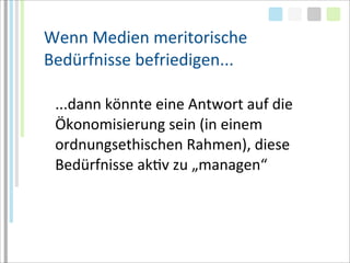 Wenn	
  Medien	
  meritorische	
  
Bedürfnisse	
  befriedigen...

 ...dann	
  könnte	
  eine	
  Antwort	
  auf	
  die	
  
 Ökonomisierung	
  sein	
  (in	
  einem	
  
 ordnungsethischen	
  Rahmen),	
  diese	
  
 Bedürfnisse	
  akTv	
  zu	
  „managen“
 