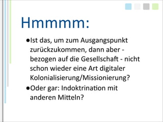 Hmmmm:
●Ist	
  das,	
  um	
  zum	
  Ausgangspunkt	
  
 zurückzukommen,	
  dann	
  aber	
  -­‐	
  
 bezogen	
  auf	
  die	
  GesellschaM	
  -­‐	
  nicht	
  
 schon	
  wieder	
  eine	
  Art	
  digitaler	
  
 Kolonialisierung/Missionierung?
●Oder	
  gar:	
  IndoktrinaTon	
  mit	
  
 anderen	
  Miaeln?
 