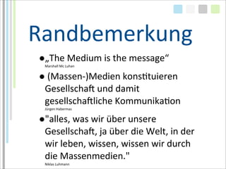 Randbemerkung
●„The	
  Medium	
  is	
  the	
  message“	
  
  Marshall	
  Mc	
  Luhan


●	
  (Massen-­‐)Medien	
  konsTtuieren	
  
 GesellschaM	
  und	
  damit	
  
 gesellschaMliche	
  KommunikaTon
  Jürgen	
  Habermas


●"alles,	
  was	
  wir	
  über	
  unsere	
  
 GesellschaM,	
  ja	
  über	
  die	
  Welt,	
  in	
  der	
  
 wir	
  leben,	
  wissen,	
  wissen	
  wir	
  durch	
  
 die	
  Massenmedien."
  Niklas	
  Luhmann
 