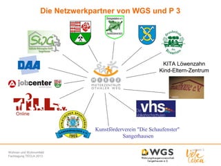 Die Netzwerkpartner von WGS und P 3

KITA Löwenzahn
Kind-Eltern-Zentrum

Kunstförderverein "Die Schaufenster"
Sangerhausen
Wohnen und Wohnumfeld
Fachtagung TECLA 2013

 