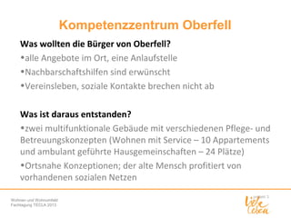 Kompetenzzentrum Oberfell
Was wollten die Bürger von Oberfell?
•alle Angebote im Ort, eine Anlaufstelle
•Nachbarschaftshilfen sind erwünscht
•Vereinsleben, soziale Kontakte brechen nicht ab
Was ist daraus entstanden?
•zwei multifunktionale Gebäude mit verschiedenen Pflege- und
Betreuungskonzepten (Wohnen mit Service – 10 Appartements
und ambulant geführte Hausgemeinschaften – 24 Plätze)
•Ortsnahe Konzeptionen; der alte Mensch profitiert von
vorhandenen sozialen Netzen
Wohnen und Wohnumfeld
Fachtagung TECLA 2013

 