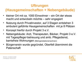 Uftrungen
(Hausgemeinschaften + Nebengebäude)
• kleiner Ort mit ca. 1000 Einwohner – ein Ort der etwas
macht und entwickeln möchte – sehr engagiert
• Nutzung durch Privatinvestor, auf 3 Etagen entstehen 3
ambulant geführte Hausgemeinschaften mit je 8 Plätzen
• Konzept hierfür durch Projekt 3 e.V.
• Nebengebäude: Arzt, Therapeuten, Bäcker, Projekt 3 e.V.
mit Tagespflege/-betreuung und amb. Pflegedienst,
barriefreie Wohnungen (Mehrgenetationenwohnen)
• Bürgerverein wurde gegründet, Oberfell übernimmt die
Patenschaft
Wohnen und Wohnumfeld
Fachtagung TECLA 2013

 