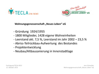 Wohnungsgenossenschaft „Neues Leben“ eG

- Gründung 1924/1955
- 1800 Mitglieder, 1428 eigene Wohneinheiten
- Leerstand akt. 7,5 %, Leerstand im Jahr 2002 – 23,5 %
- Abriss-Teilrückbau-Aufwertung des Bestandes
- Projektentwicklung
- Neubau/Altbausanierung in Innenstadtlage

Fachtagung TECLA 2013
15. Oktober 2013

Jens Schneider
Wohnungsgenossenschaft „Neues Leben“ eG

 