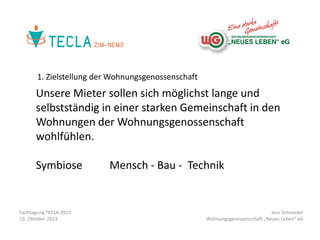 1. Zielstellung der Wohnungsgenossenschaft

Unsere Mieter sollen sich möglichst lange und
selbstständig in einer starken Gemeinschaft in den
Wohnungen der Wohnungsgenossenschaft
wohlfühlen.
Symbiose

Fachtagung TECLA 2013
15. Oktober 2013

Mensch - Bau - Technik

Jens Schneider
Wohnungsgenossenschaft „Neues Leben“ eG

 