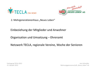 2. Mehrgenerationenhaus „Neues Leben“

Einbeziehung der Mitglieder und Anwohner
Organisation und Umsetzung – Ehrenamt
Netzwerk TECLA, regionale Vereine, Woche der Senioren

Fachtagung TECLA 2013
15. Oktober 2013

Jens Schneider
Wohnungsgenossenschaft „Neues Leben“ eG

 