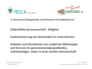 3. Genossenschaftsgedanke und Ehrenamt als Erfolgsfaktoren

Zielkonflikte Genossenschaft - Mitglied
Implementierung von Sozialarbeit im Unternehmen
Anbieter und Dienstleister von modernen Wohnungen
und Services für generationenübergreifendes,
selbstständiges Leben in einer starken Gemeinschaft

Fachtagung TECLA 2013
15. Oktober 2013

Jens Schneider
Wohnungsgenossenschaft „Neues Leben“ eG

 