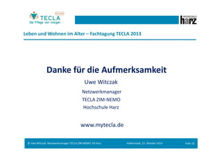 Leben und Wohnen im Alter – Fachtagung TECLA 2013
Was prägt die alternde Generation:
...der Wunsch nach Gesundheit, Sicherheit, selbstständiges Handeln – einfach
ein schönes, angenehmes und eigenbestimmtes Leben.

...sind ausgesprochen qualitätsbewusste, treue und kritische Menschen.

...sind – aufgrund langjähriger Erfahrung – Einkaufsprofis und meist keine
Spontankäufer.

© Uwe Witczak, Netzwerkmanager TECLA ZIM-NEMO, HS Harz

Halberstadt, 15. Oktober 2013

Folie 9

 