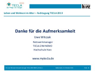 Leben und Wohnen im Alter – Fachtagung TECLA 2013

Danke für die Aufmerksamkeit
Uwe Witczak
Netzwerkmanager
TECLA ZIM-NEMO
Hochschule Harz

www.mytecla.de
© Uwe Witczak, Netzwerkmanager TECLA ZIM-NEMO, HS Harz

Halberstadt, 15. Oktober 2013

Folie 15

 