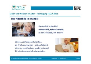Leben und Wohnen im Alter – Fachtagung TECLA 2013

Das Altersbild im Wandel
Das realitätsnahe Bild
(Lebensstile, Lebensumfeld)
ist der Schlüssel, um das bei

Älteren vorhandene Potential,
an Erfahrungswissen und an Tatkraft
nicht zu verschenken, sondern sinnvoll
für die Gemeinschaft einzubinden.

© Uwe Witczak, Netzwerkmanager TECLA ZIM-NEMO, HS Harz

Halberstadt, 15. Oktober 2013

Folie 4

 