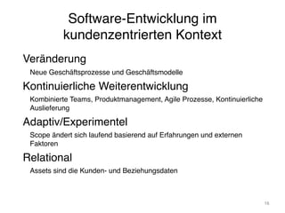 Software-Entwicklung im
kundenzentrierten Kontext
Veränderung
Neue Geschäftsprozesse und Geschäftsmodelle
Kontinuierliche Weiterentwicklung
Kombinierte Teams, Produktmanagement, Agile Prozesse, Kontinuierliche
Auslieferung
Adaptiv/Experimentel
Scope ändert sich laufend basierend auf Erfahrungen und externen
Faktoren
Relational
Assets sind die Kunden- und Beziehungsdaten
16
 