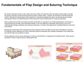 All incisions should be made at a 90° angle to the skin surface such that the wall of the defect and the edge of the flap
are square. Secondly, the wound base should be made a uniform depth.. Likewise, the thickness of the flap should be
uniform. Although the optimal plane of flap dissection is somewhere between the upper mid subcutaneous and deep
subcutaneous tissue, the ideal thickness of a flap varies and must be determined on a case-by-case basis.
Flaps constructed too thinly can develop vascular compromise or may lead to an unnatural appearance. Conversely, a
very thick flap may be bulky, have decreased mobility, or be more difficult to manipulate while suturing, and it may
unintentionally damage underlying neurovascular structures or muscles. Hair-bearing skin mandates attention to the level
of the follicle.
Widespread undermining of the subcutaneous tissue adjacent to both the defect and the donor site defect is important
for creating a broad “plate-like scar”.Next, meticulous pinpoint hemostasis with complete visualization of all undermined
skin with the help of an assistant is critical.
A flap suspension suture may be necessary in order to avoid distortion or displacement of delicate tissue. These sutures
are placed in fixed or rigid structures underlying the flap.
Fundamentals of Flap Design and Suturing Technique
 