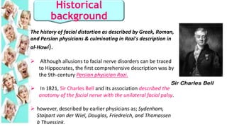 Historical
background
The history of facial distortion as described by Greek, Roman,
and Persian physicians & culminating in Razi's description in
al-Hawi).
 Although allusions to facial nerve disorders can be traced
to Hippocrates, the first comprehensive description was by
the 9th-century Persian physician Razi.
 In 1821, Sir Charles Bell and its association described the
anatomy of the facial nerve with the unilateral facial palsy.
 however, described by earlier physicians as; Sydenham,
Stalpart van der Wiel, Douglas, Friedreich, and Thomassen
à Thuessink.
 