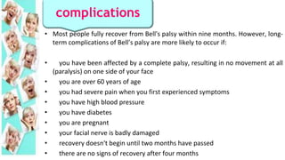 • Most people fully recover from Bell's palsy within nine months. However, long-
term complications of Bell’s palsy are more likely to occur if:
• you have been affected by a complete palsy, resulting in no movement at all
(paralysis) on one side of your face
• you are over 60 years of age
• you had severe pain when you first experienced symptoms
• you have high blood pressure
• you have diabetes
• you are pregnant
• your facial nerve is badly damaged
• recovery doesn't begin until two months have passed
• there are no signs of recovery after four months
complications
 