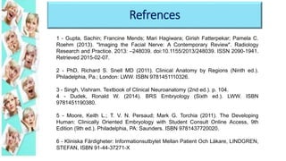 Refrences
1 - Gupta, Sachin; Francine Mends; Mari Hagiwara; Girish Fatterpekar; Pamela C.
Roehm (2013). "Imaging the Facial Nerve: A Contemporary Review". Radiology
Research and Practice. 2013: –248039. doi:10.1155/2013/248039. ISSN 2090-1941.
Retrieved 2015-02-07.
2 - PhD, Richard S. Snell MD (2011). Clinical Anatomy by Regions (Ninth ed.).
Philadelphia, Pa.; London: LWW. ISBN 9781451110326.
3 - Singh, Vishram. Textbook of Clinical Neuroanatomy (2nd ed.). p. 104.
4 - Dudek, Ronald W. (2014). BRS Embryology (Sixth ed.). LWW. ISBN
9781451190380.
5 - Moore, Keith L.; T. V. N. Persaud; Mark G. Torchia (2011). The Developing
Human: Clinically Oriented Embryology with Student Consult Online Access, 9th
Edition (9th ed.). Philadelphia, PA: Saunders. ISBN 9781437720020.
6 - Kliniska Färdigheter: Informationsutbytet Mellan Patient Och Läkare, LINDGREN,
STEFAN, ISBN 91-44-37271-X
 