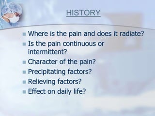 HISTORY
 Where is the pain and does it radiate?
 Is the pain continuous or
intermittent?
 Character of the pain?
 Precipitating factors?
 Relieving factors?
 Effect on daily life?
 
