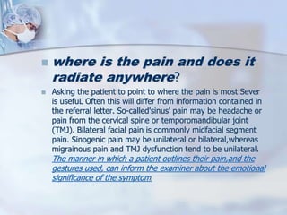  where is the pain and does it
radiate anywhere?
 Asking the patient to point to where the pain is most Sever
is usefuL Often this will differ from information contained in
the referral letter. So-called'sinus' pain may be headache or
pain from the cervical spine or temporomandibular joint
(TMJ). Bilateral facial pain is commonly midfacial segment
pain. Sinogenic pain may be unilateral or bilateral,whereas
migrainous pain and TMJ dysfunction tend to be unilateral.
The manner in which a patient outlines their pain,and the
gestures used, can inform the examiner about the emotional
significance of the symptom.
 