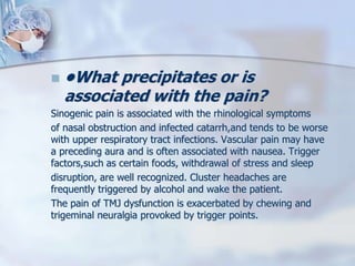  •What precipitates or is
associated with the pain?
Sinogenic pain is associated with the rhinological symptoms
of nasal obstruction and infected catarrh,and tends to be worse
with upper respiratory tract infections. Vascular pain may have
a preceding aura and is often associated with nausea. Trigger
factors,such as certain foods, withdrawal of stress and sleep
disruption, are well recognized. Cluster headaches are
frequently triggered by alcohol and wake the patient.
The pain of TMJ dysfunction is exacerbated by chewing and
trigeminal neuralgia provoked by trigger points.
 