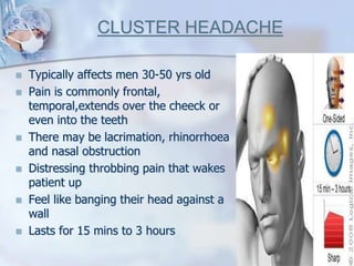 CLUSTER HEADACHE
 Typically affects men 30-50 yrs old
 Pain is commonly frontal,
temporal,extends over the cheeck or
even into the teeth
 There may be lacrimation, rhinorrhoea
and nasal obstruction
 Distressing throbbing pain that wakes
patient up
 Feel like banging their head against a
wall
 Lasts for 15 mins to 3 hours
 