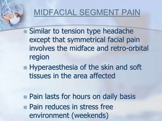 MIDFACIAL SEGMENT PAIN
 Similar to tension type headache
except that symmetrical facial pain
involves the midface and retro-orbital
region
 Hyperaesthesia of the skin and soft
tissues in the area affected
 Pain lasts for hours on daily basis
 Pain reduces in stress free
environment (weekends)
 
