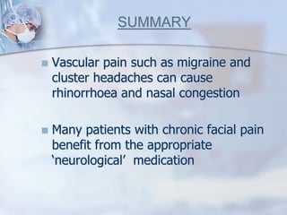 SUMMARY
 Vascular pain such as migraine and
cluster headaches can cause
rhinorrhoea and nasal congestion
 Many patients with chronic facial pain
benefit from the appropriate
‘neurological’ medication
 